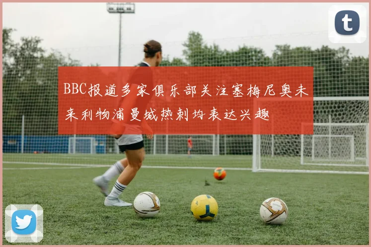 BBC报道多家俱乐部关注塞梅尼奥未来利物浦曼城热刺均表达兴趣