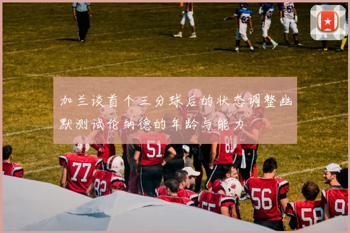 加兰谈首个三分球后的状态调整幽默测试伦纳德的年龄与能力
