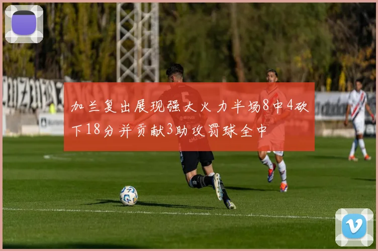 加兰复出展现强大火力半场8中4砍下18分并贡献3助攻罚球全中