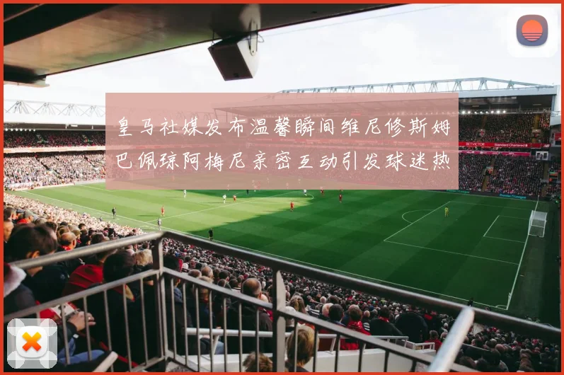 皇马社媒发布温馨瞬间维尼修斯姆巴佩琼阿梅尼亲密互动引发球迷热议