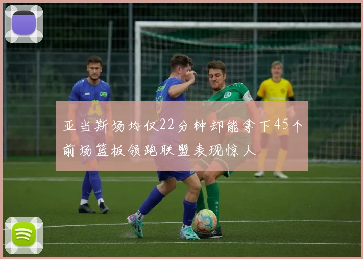 亚当斯场均仅22分钟却能拿下45个前场篮板领跑联盟表现惊人