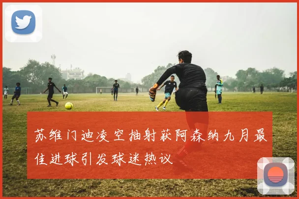 苏维门迪凌空抽射获阿森纳九月最佳进球引发球迷热议