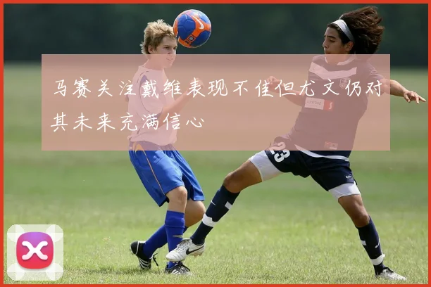 马赛关注戴维表现不佳但尤文仍对其未来充满信心