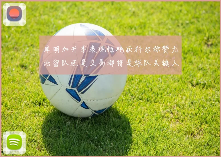 库明加开季表现惊艳获科尔称赞无论留队还是交易都将是球队关键人物