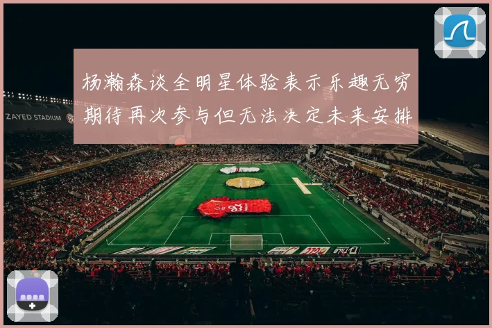 杨瀚森谈全明星体验表示乐趣无穷期待再次参与但无法决定未来安排