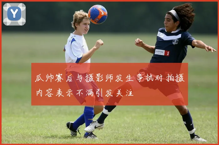 瓜帅赛后与摄影师发生争执对拍摄内容表示不满引发关注