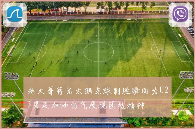 老大哥蒋光太晒点球制胜瞬间为U23男足加油打气展现团结精神