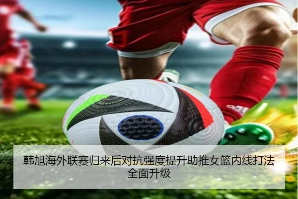 韩旭海外联赛归来后对抗强度提升助推女篮内线打法全面升级